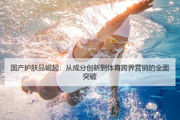 国产护肤品崛起：从成分创新到体育跨界营销的全面突破